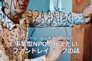 ソーシャル・ビジネスに取り組む事業型NPOに伝えたいファンドレイジングの話